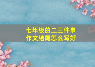 七年级的二三件事作文结尾怎么写好