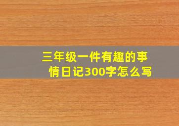 三年级一件有趣的事情日记300字怎么写