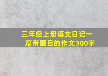 三年级上册语文日记一篇带题目的作文300字