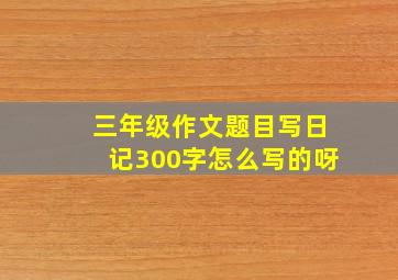 三年级作文题目写日记300字怎么写的呀