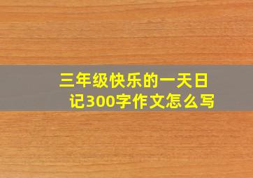 三年级快乐的一天日记300字作文怎么写