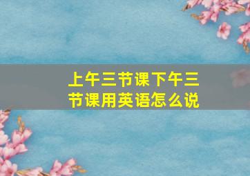 上午三节课下午三节课用英语怎么说