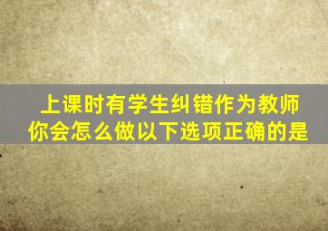 上课时有学生纠错作为教师你会怎么做以下选项正确的是