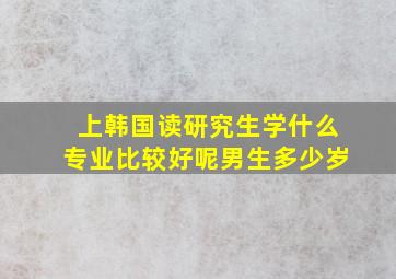 上韩国读研究生学什么专业比较好呢男生多少岁