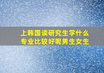 上韩国读研究生学什么专业比较好呢男生女生