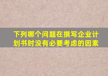 下列哪个问题在撰写企业计划书时没有必要考虑的因素