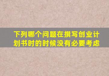 下列哪个问题在撰写创业计划书时的时候没有必要考虑