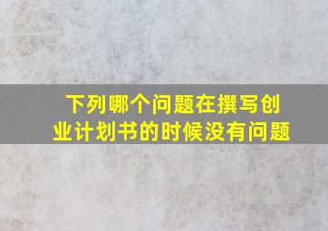 下列哪个问题在撰写创业计划书的时候没有问题