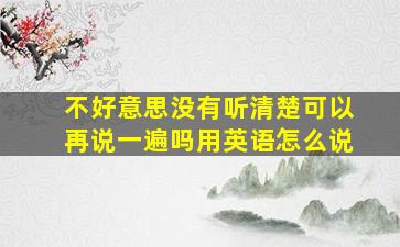 不好意思没有听清楚可以再说一遍吗用英语怎么说