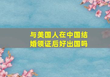 与美国人在中国结婚领证后好出国吗