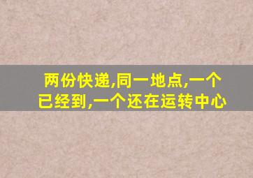 两份快递,同一地点,一个已经到,一个还在运转中心