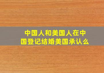 中国人和美国人在中国登记结婚美国承认么