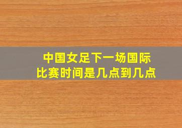 中国女足下一场国际比赛时间是几点到几点