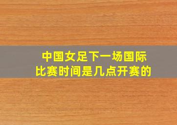 中国女足下一场国际比赛时间是几点开赛的