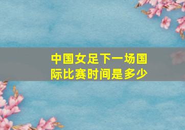 中国女足下一场国际比赛时间是多少