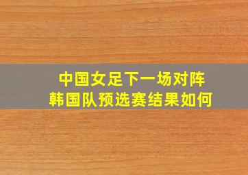 中国女足下一场对阵韩国队预选赛结果如何