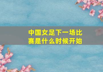 中国女足下一场比赛是什么时候开始