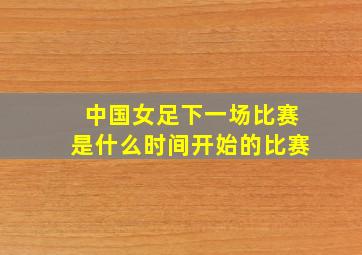 中国女足下一场比赛是什么时间开始的比赛