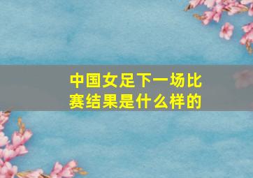 中国女足下一场比赛结果是什么样的