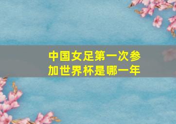 中国女足第一次参加世界杯是哪一年