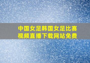 中国女足韩国女足比赛视频直播下载网站免费