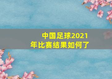 中国足球2021年比赛结果如何了