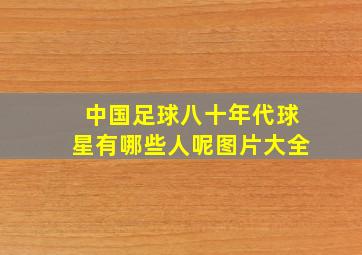 中国足球八十年代球星有哪些人呢图片大全