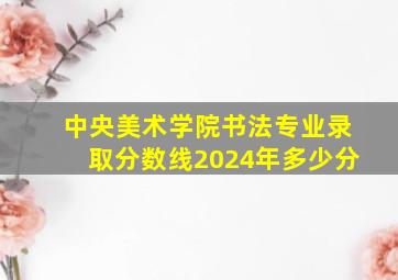 中央美术学院书法专业录取分数线2024年多少分