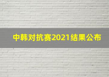 中韩对抗赛2021结果公布