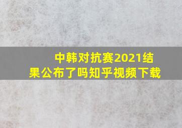 中韩对抗赛2021结果公布了吗知乎视频下载