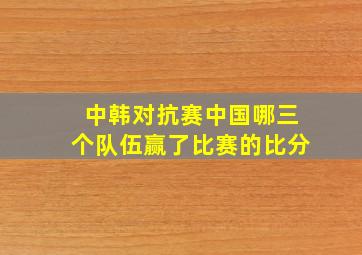 中韩对抗赛中国哪三个队伍赢了比赛的比分