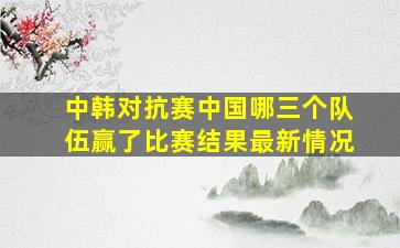 中韩对抗赛中国哪三个队伍赢了比赛结果最新情况