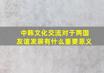 中韩文化交流对于两国友谊发展有什么重要意义