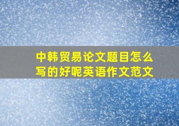 中韩贸易论文题目怎么写的好呢英语作文范文