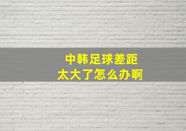 中韩足球差距太大了怎么办啊