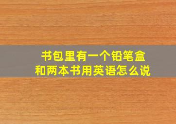 书包里有一个铅笔盒和两本书用英语怎么说