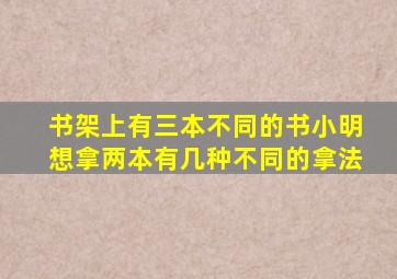 书架上有三本不同的书小明想拿两本有几种不同的拿法