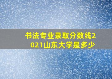 书法专业录取分数线2021山东大学是多少