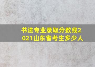 书法专业录取分数线2021山东省考生多少人