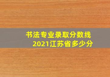 书法专业录取分数线2021江苏省多少分