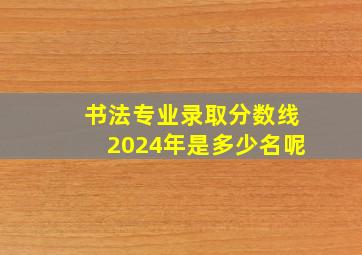 书法专业录取分数线2024年是多少名呢