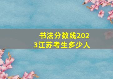 书法分数线2023江苏考生多少人