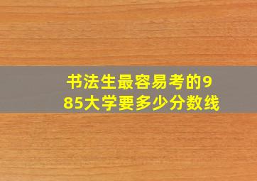 书法生最容易考的985大学要多少分数线