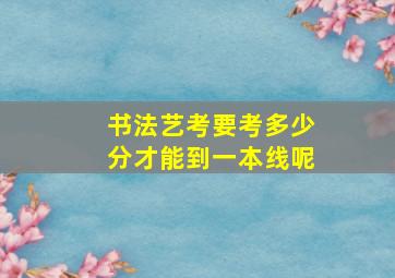 书法艺考要考多少分才能到一本线呢