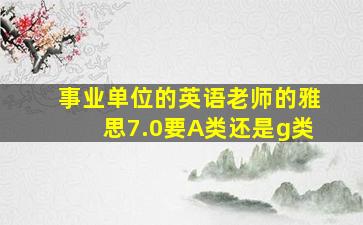 事业单位的英语老师的雅思7.0要A类还是g类