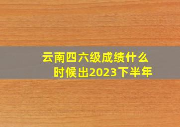 云南四六级成绩什么时候出2023下半年