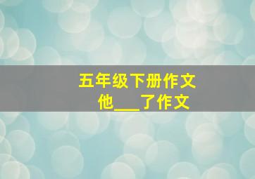 五年级下册作文他___了作文