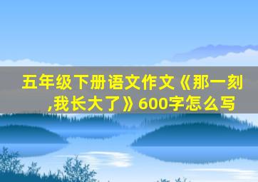 五年级下册语文作文《那一刻,我长大了》600字怎么写