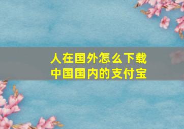 人在国外怎么下载中国国内的支付宝