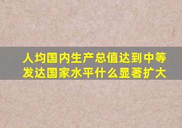 人均国内生产总值达到中等发达国家水平什么显著扩大